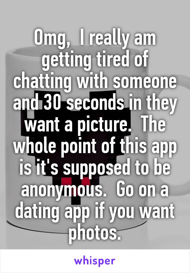 Omg,  I really am getting tired of chatting with someone and 30 seconds in they want a picture.  The whole point of this app is it's supposed to be anonymous.  Go on a dating app if you want photos.