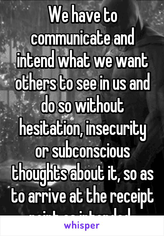 We have to communicate and intend what we want others to see in us and do so without hesitation, insecurity or subconscious thoughts about it, so as to arrive at the receipt point as intended. 