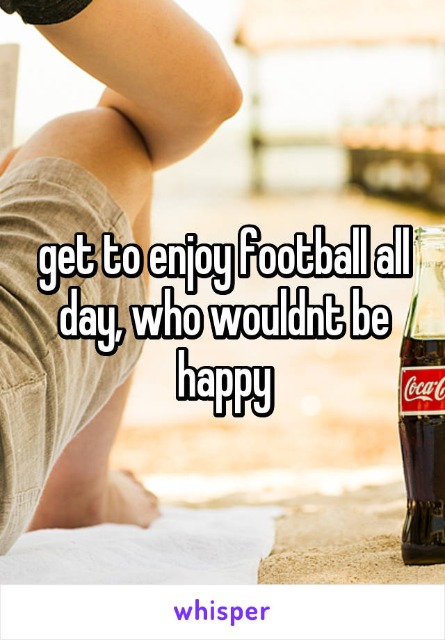 get to enjoy football all day, who wouldnt be happy