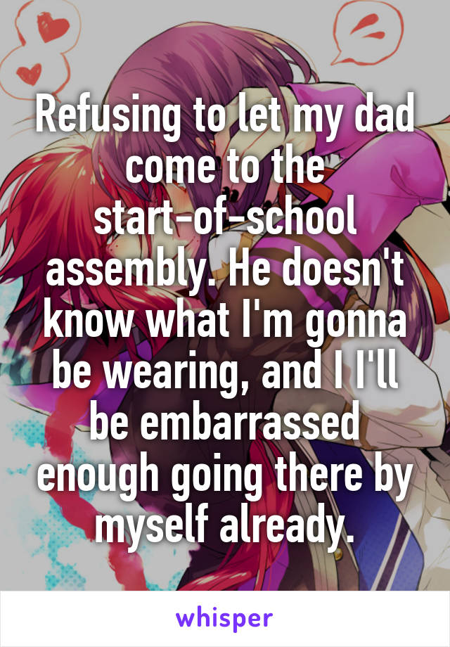 Refusing to let my dad come to the start-of-school assembly. He doesn't know what I'm gonna be wearing, and I I'll be embarrassed enough going there by myself already.