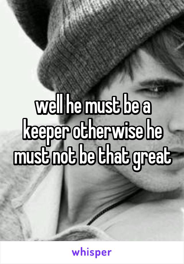 well he must be a keeper otherwise he must not be that great