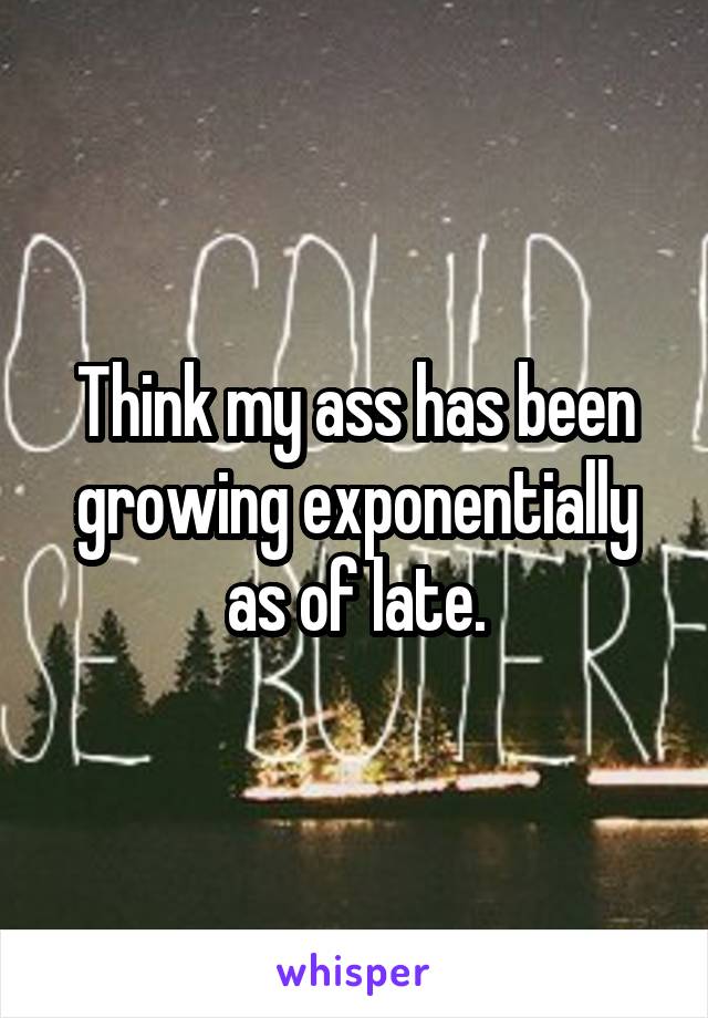 Think my ass has been growing exponentially as of late.