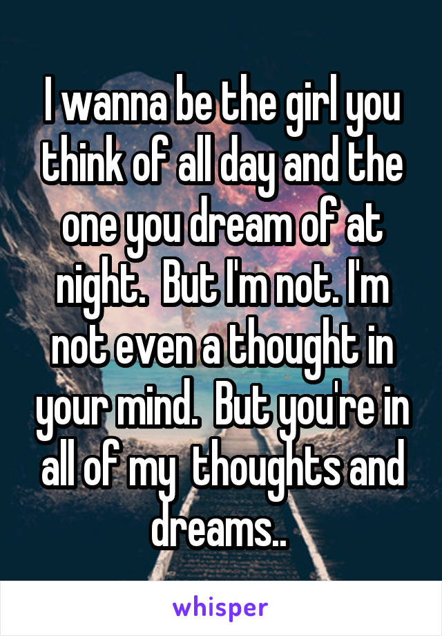 I wanna be the girl you think of all day and the one you dream of at night.  But I'm not. I'm not even a thought in your mind.  But you're in all of my  thoughts and dreams.. 