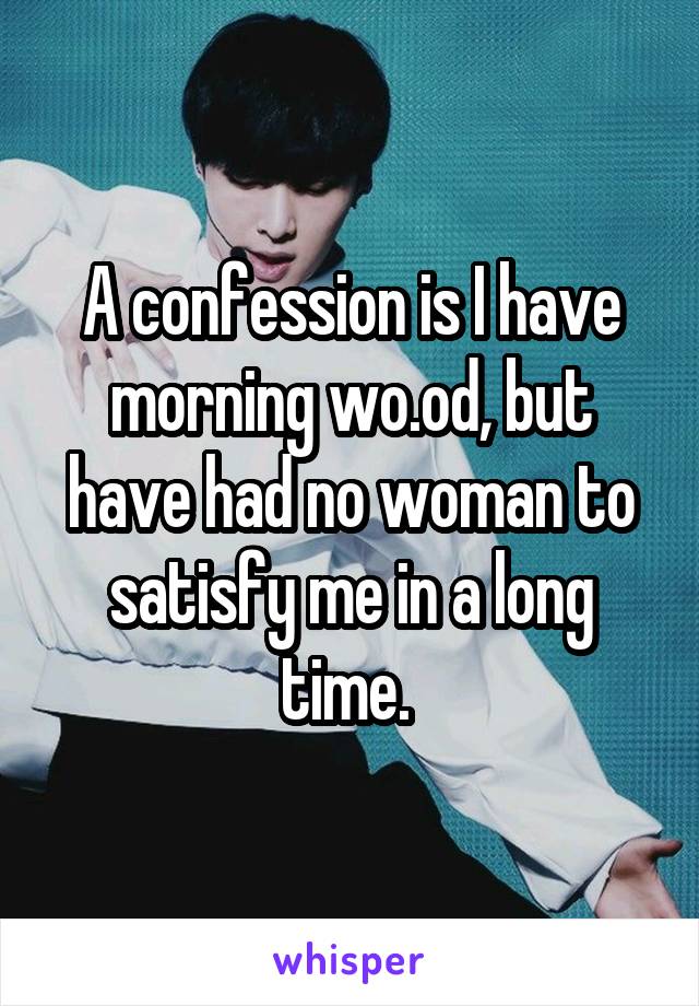 A confession is I have morning wo.od, but have had no woman to satisfy me in a long time. 