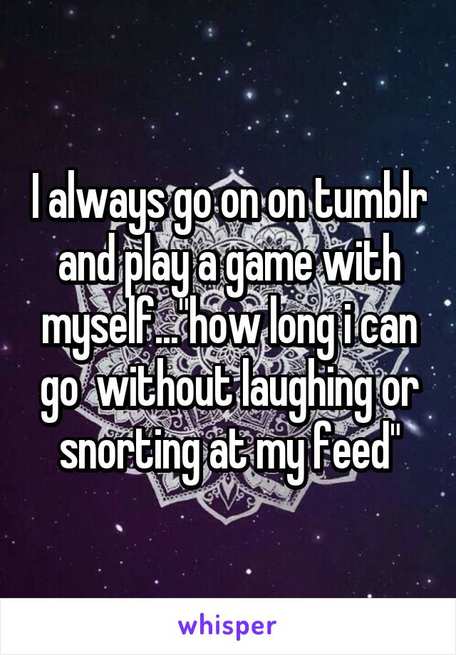 I always go on on tumblr and play a game with myself..."how long i can go  without laughing or snorting at my feed"