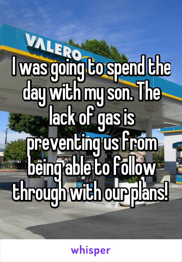 I was going to spend the day with my son. The lack of gas is preventing us from being able to follow through with our plans! 