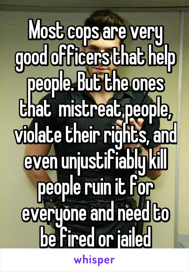 Most cops are very good officers that help people. But the ones that  mistreat people, violate their rights, and even unjustifiably kill people ruin it for everyone and need to be fired or jailed