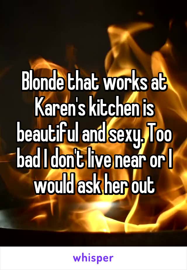 Blonde that works at Karen's kitchen is beautiful and sexy. Too bad I don't live near or I would ask her out