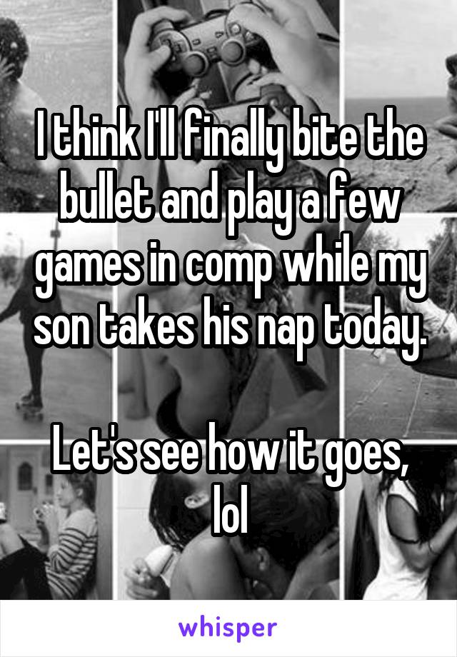 I think I'll finally bite the bullet and play a few games in comp while my son takes his nap today. 
Let's see how it goes, lol