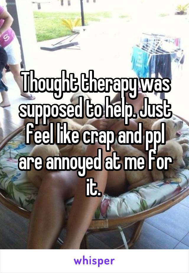 Thought therapy was supposed to help. Just feel like crap and ppl are annoyed at me for it. 