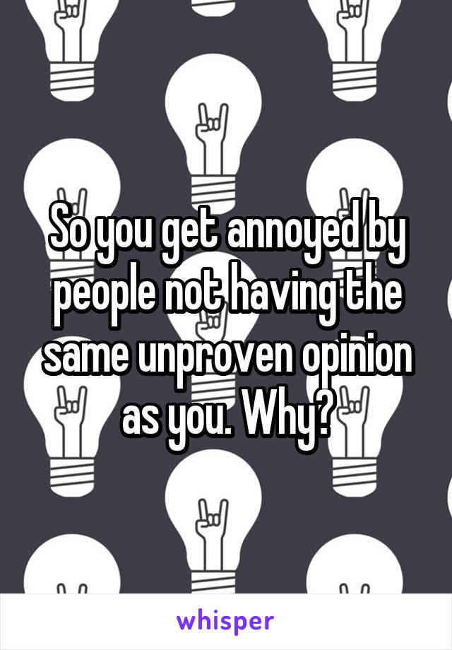 So you get annoyed by people not having the same unproven opinion as you. Why?