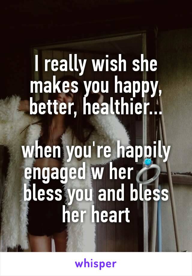 I really wish she makes you happy, better, healthier...

when you're happily engaged w her💍 
bless you and bless her heart