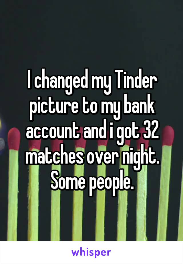 I changed my Tinder picture to my bank account and i got 32 matches over night. Some people.