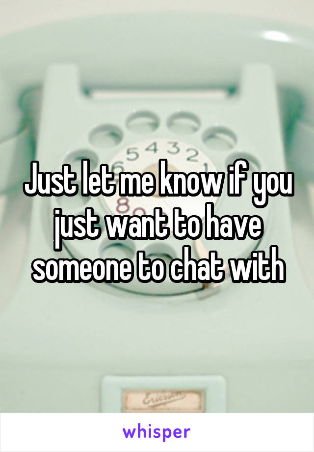Just let me know if you just want to have someone to chat with