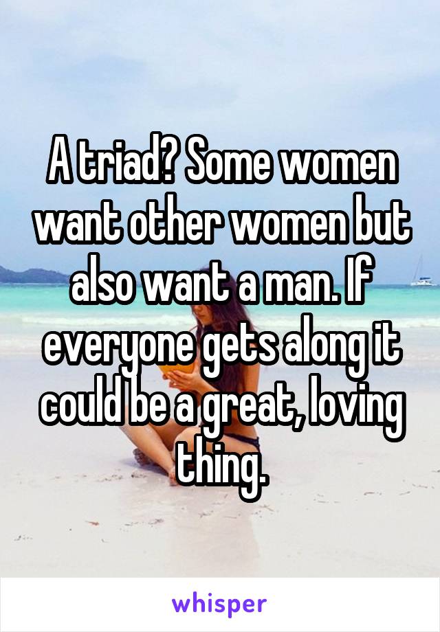A triad? Some women want other women but also want a man. If everyone gets along it could be a great, loving thing.