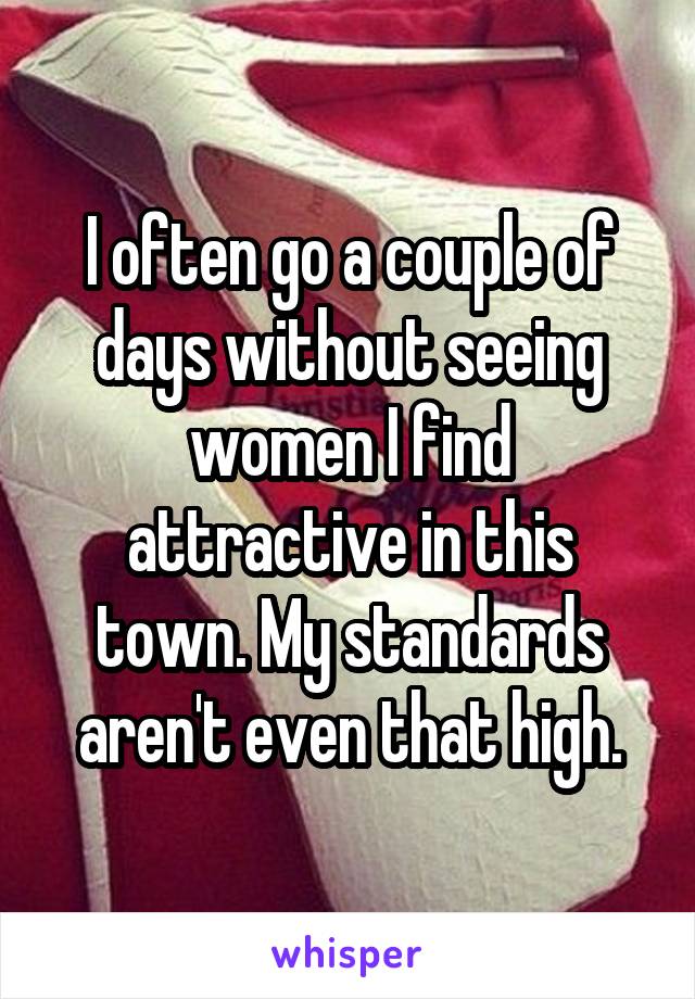 I often go a couple of days without seeing women I find attractive in this town. My standards aren't even that high.