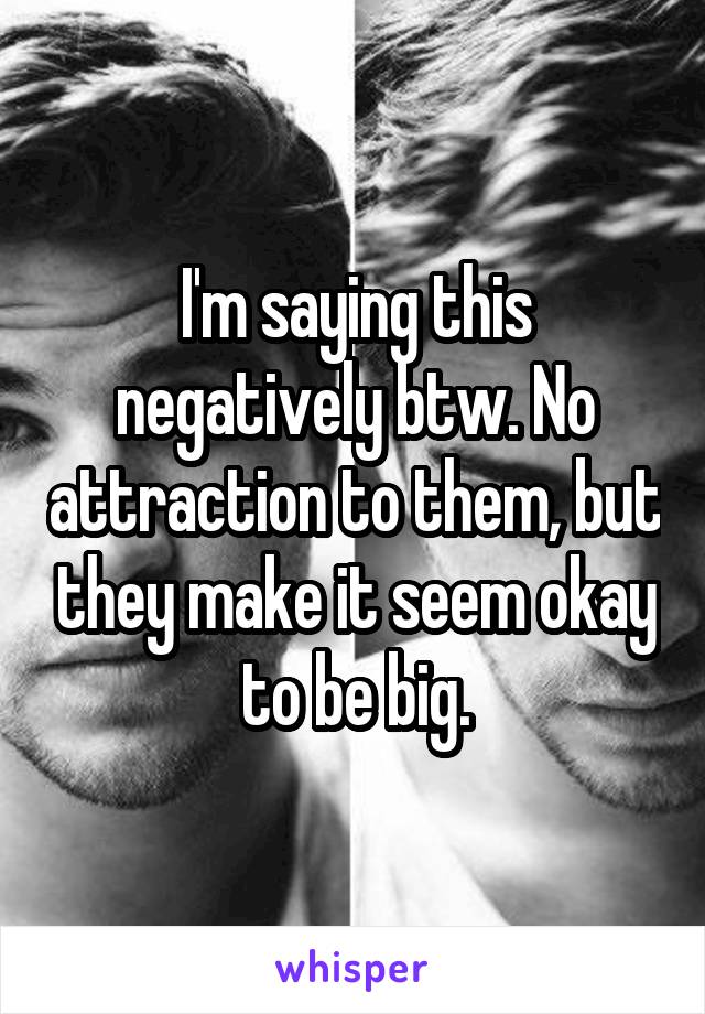I'm saying this negatively btw. No attraction to them, but they make it seem okay to be big.