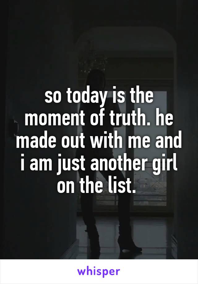 so today is the moment of truth. he made out with me and i am just another girl on the list. 