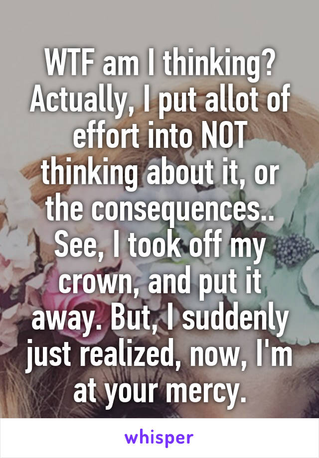 WTF am I thinking? Actually, I put allot of effort into NOT thinking about it, or the consequences..
See, I took off my crown, and put it away. But, I suddenly just realized, now, I'm at your mercy.