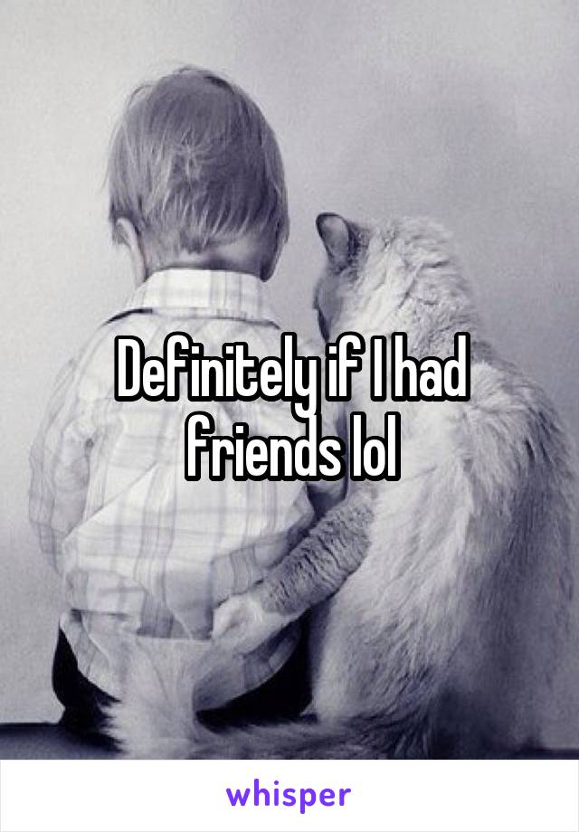 Definitely if I had friends lol
