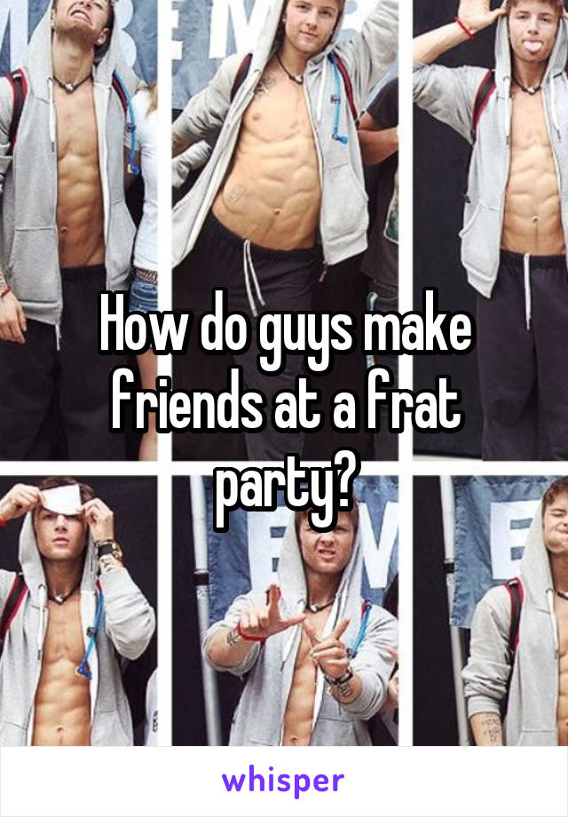 How do guys make friends at a frat party?