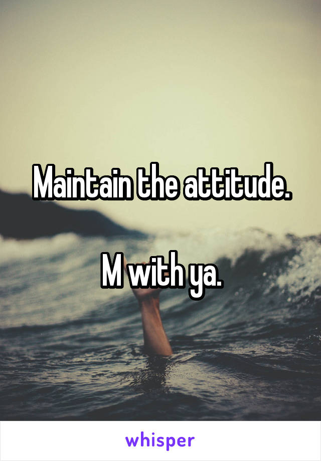 Maintain the attitude.

M with ya.