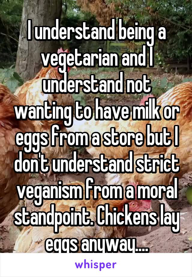 I understand being a vegetarian and I understand not wanting to have milk or eggs from a store but I don't understand strict veganism from a moral standpoint. Chickens lay eggs anyway....