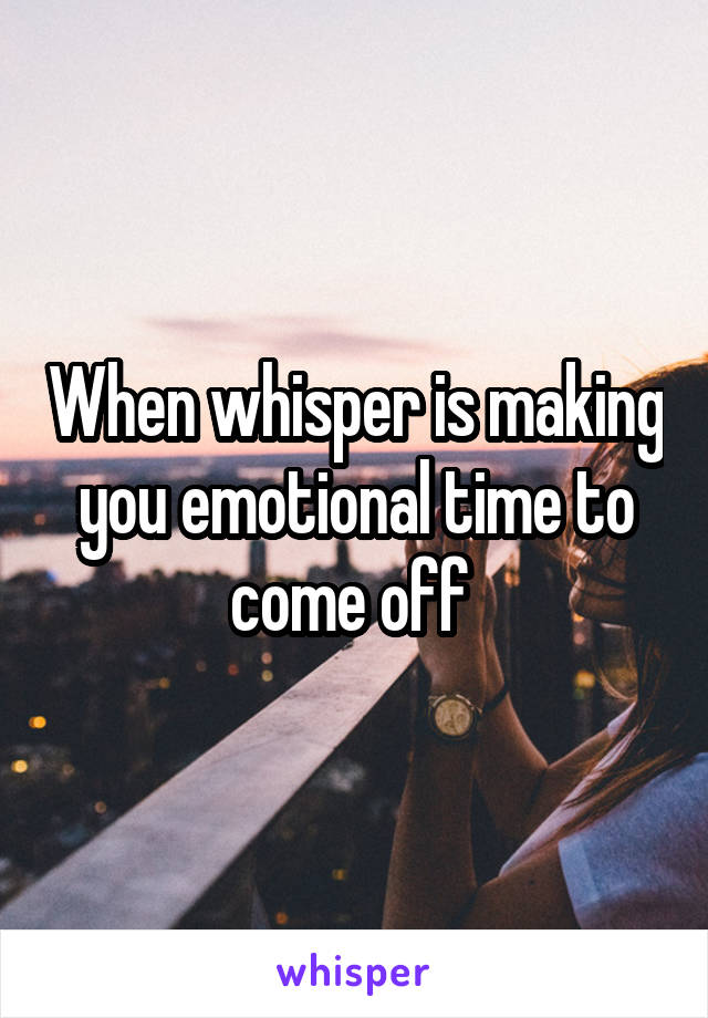 When whisper is making you emotional time to come off 