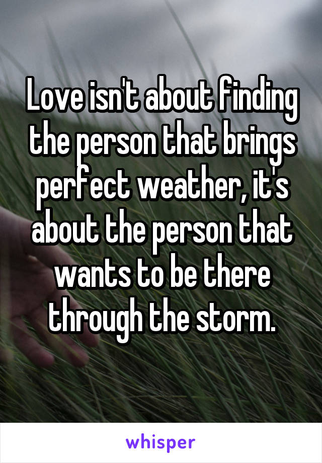 Love isn't about finding the person that brings perfect weather, it's about the person that wants to be there through the storm.
