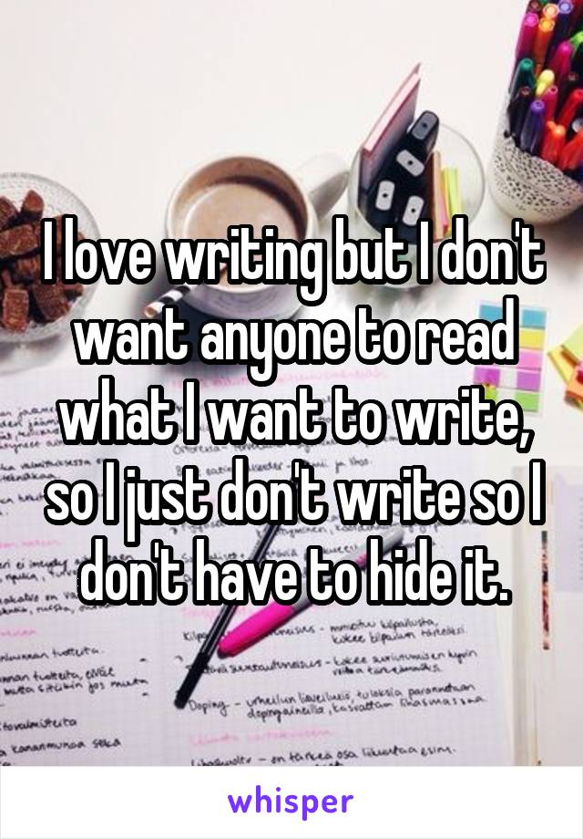 I love writing but I don't want anyone to read what I want to write, so I just don't write so I don't have to hide it.