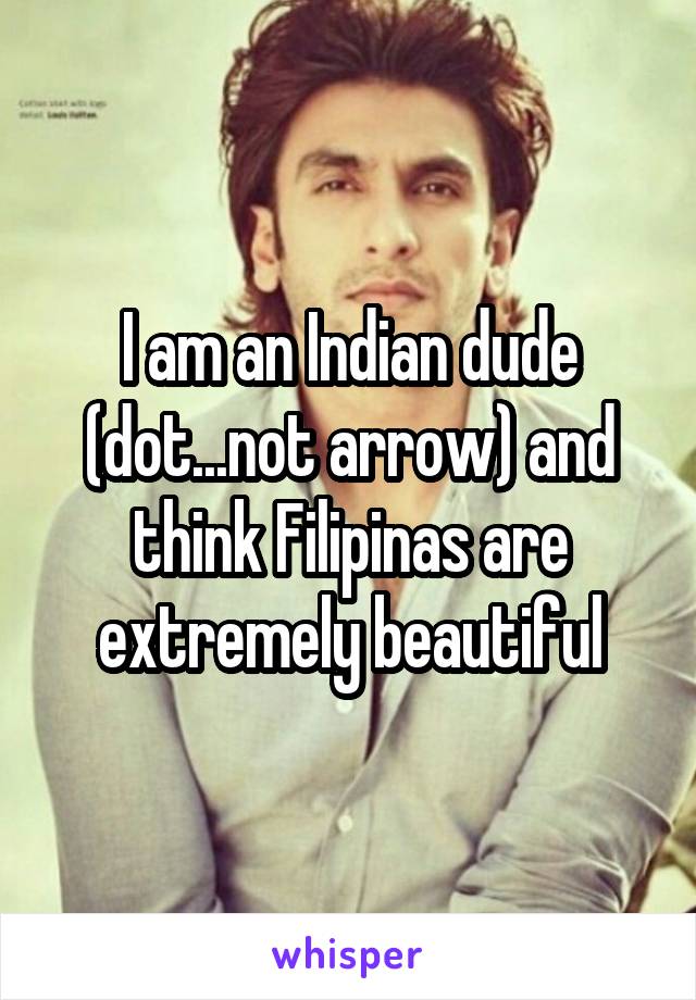 I am an Indian dude (dot...not arrow) and think Filipinas are extremely beautiful