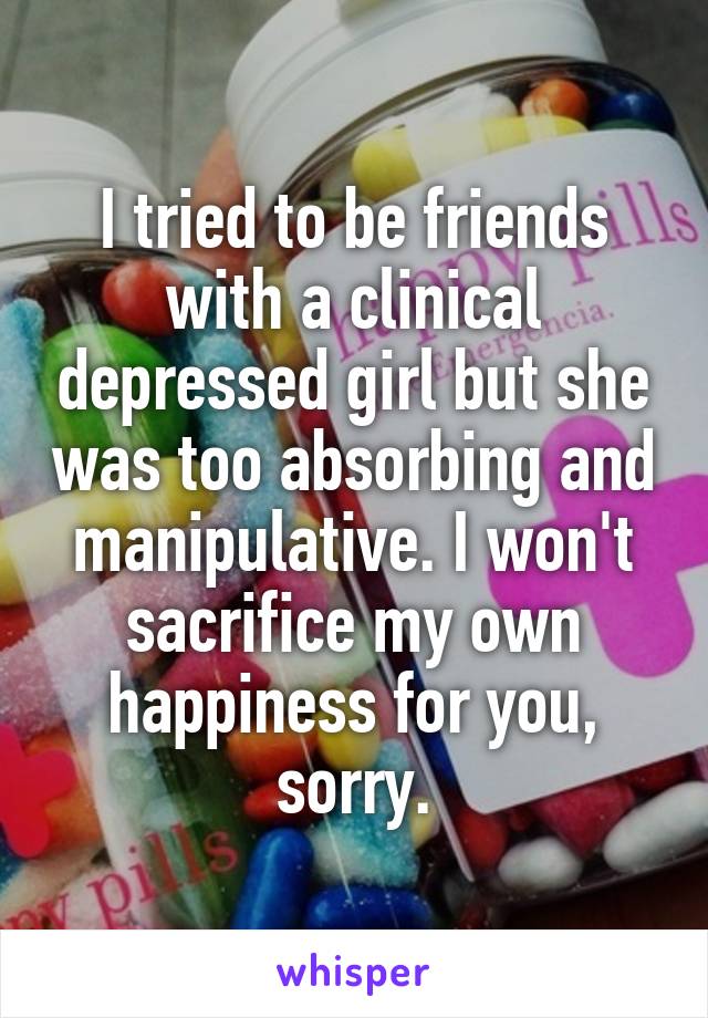 I tried to be friends with a clinical depressed girl but she was too absorbing and manipulative. I won't sacrifice my own happiness for you, sorry.