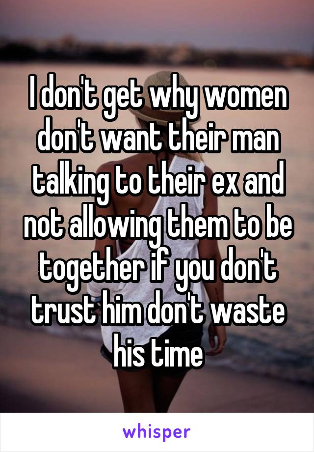 I don't get why women don't want their man talking to their ex and not allowing them to be together if you don't trust him don't waste his time