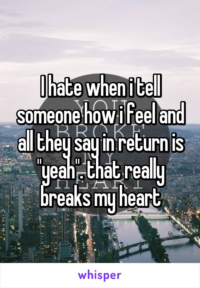 I hate when i tell someone how i feel and all they say in return is "yeah". that really breaks my heart