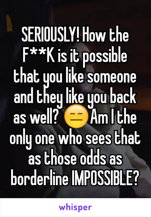 SERIOUSLY! How the F**K is it possible that you like someone and they like you back as well? 😑Am I the only one who sees that as those odds as borderline IMPOSSIBLE?