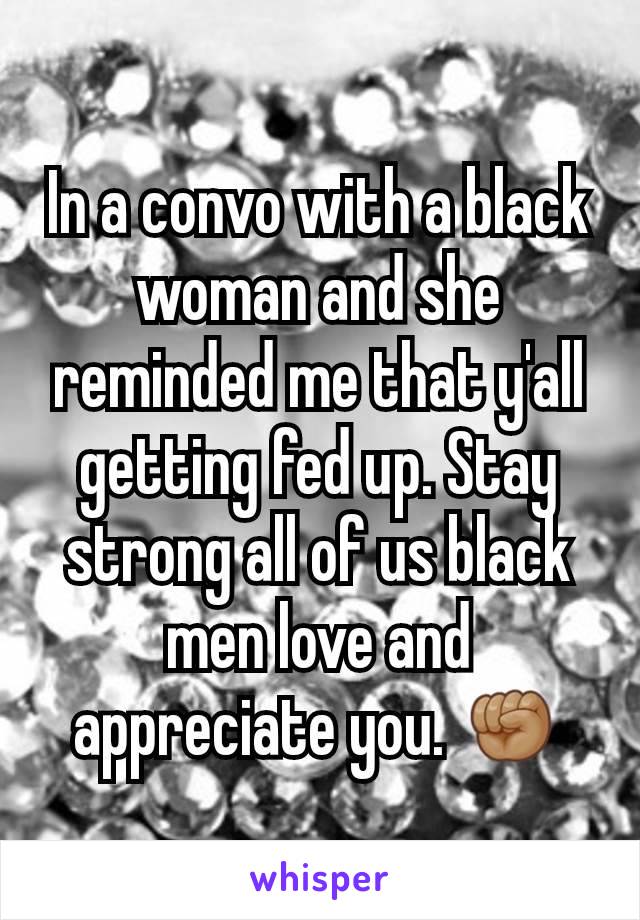 In a convo with a black woman and she reminded me that y'all getting fed up. Stay strong all of us black men love and appreciate you. ✊🏽