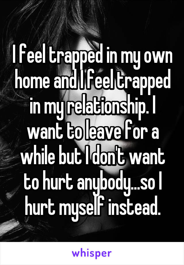 I feel trapped in my own home and I feel trapped in my relationship. I want to leave for a while but I don't want to hurt anybody...so I hurt myself instead.