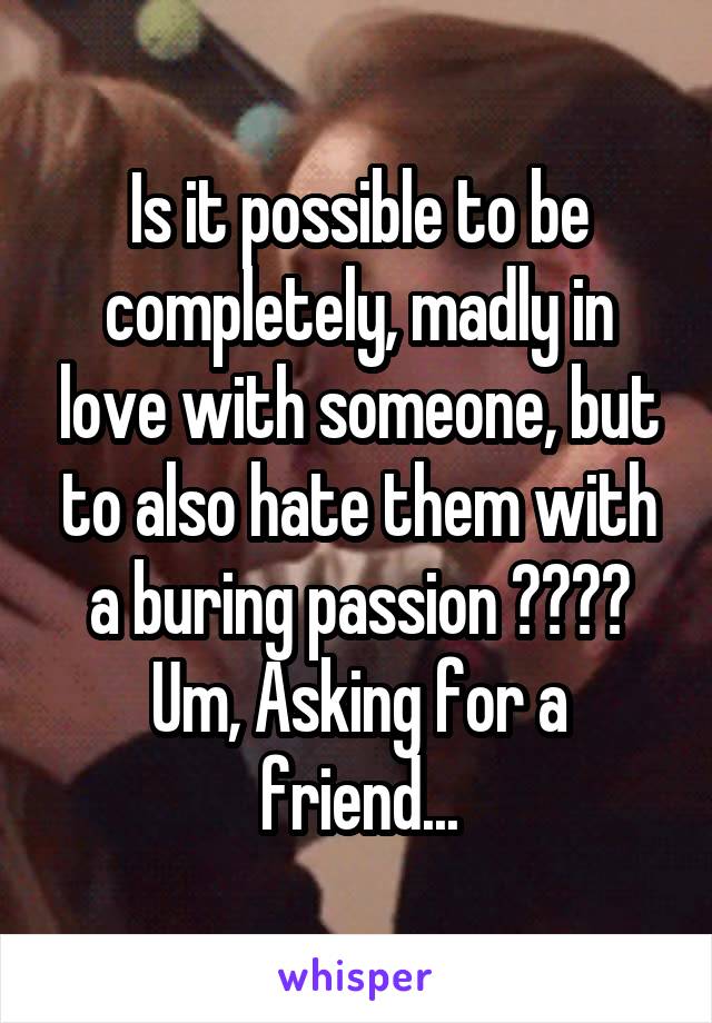 Is it possible to be completely, madly in love with someone, but to also hate them with a buring passion ???? Um, Asking for a friend...