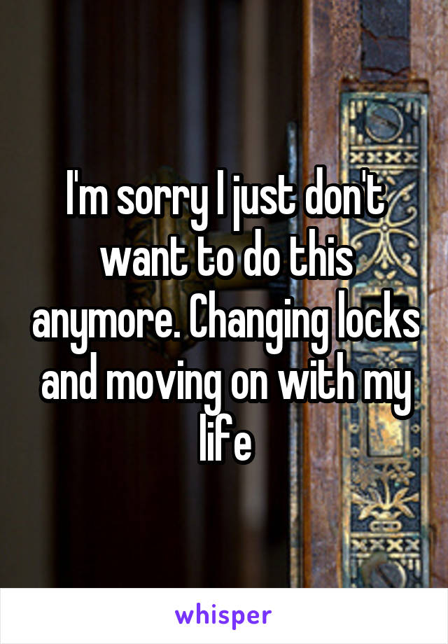 I'm sorry I just don't want to do this anymore. Changing locks and moving on with my life