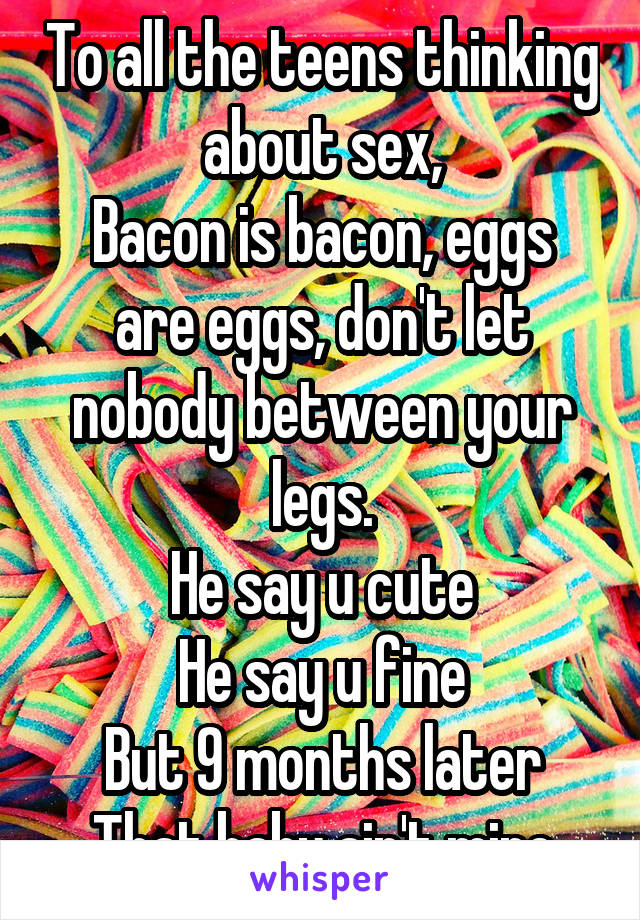 To all the teens thinking about sex,
Bacon is bacon, eggs are eggs, don't let nobody between your legs.
He say u cute
He say u fine
But 9 months later
That baby ain't mine