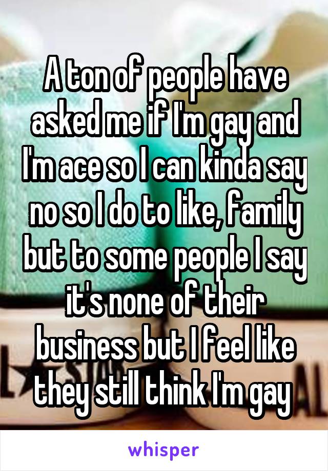 A ton of people have asked me if I'm gay and I'm ace so I can kinda say no so I do to like, family but to some people I say it's none of their business but I feel like they still think I'm gay 