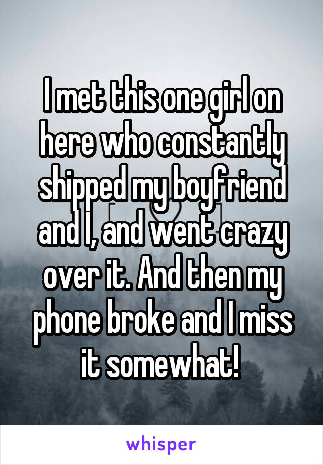 I met this one girl on here who constantly shipped my boyfriend and I, and went crazy over it. And then my phone broke and I miss it somewhat! 