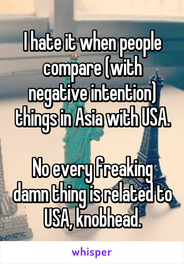 I hate it when people compare (with negative intention) things in Asia with USA.

No every freaking damn thing is related to USA, knobhead.
