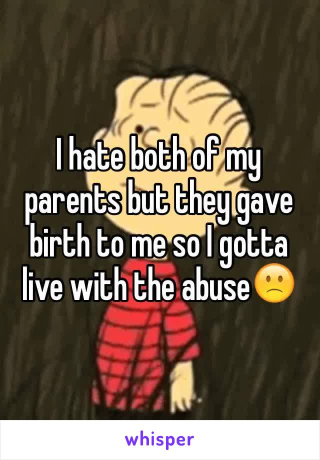 I hate both of my parents but they gave birth to me so I gotta live with the abuse🙁