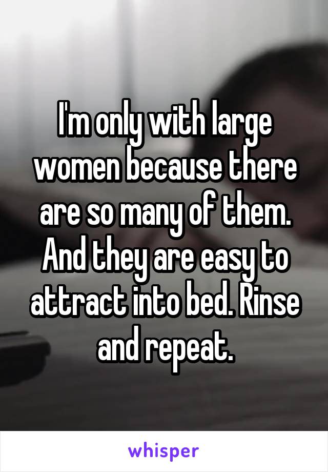 I'm only with large women because there are so many of them. And they are easy to attract into bed. Rinse and repeat.