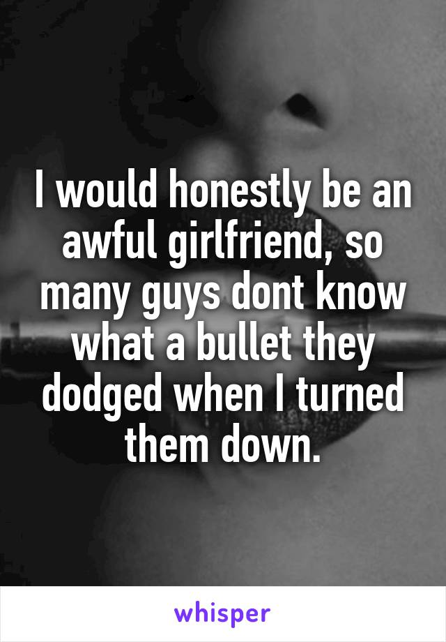 I would honestly be an awful girlfriend, so many guys dont know what a bullet they dodged when I turned them down.