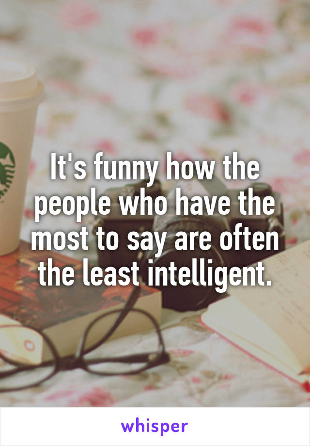 It's funny how the people who have the most to say are often the least intelligent.