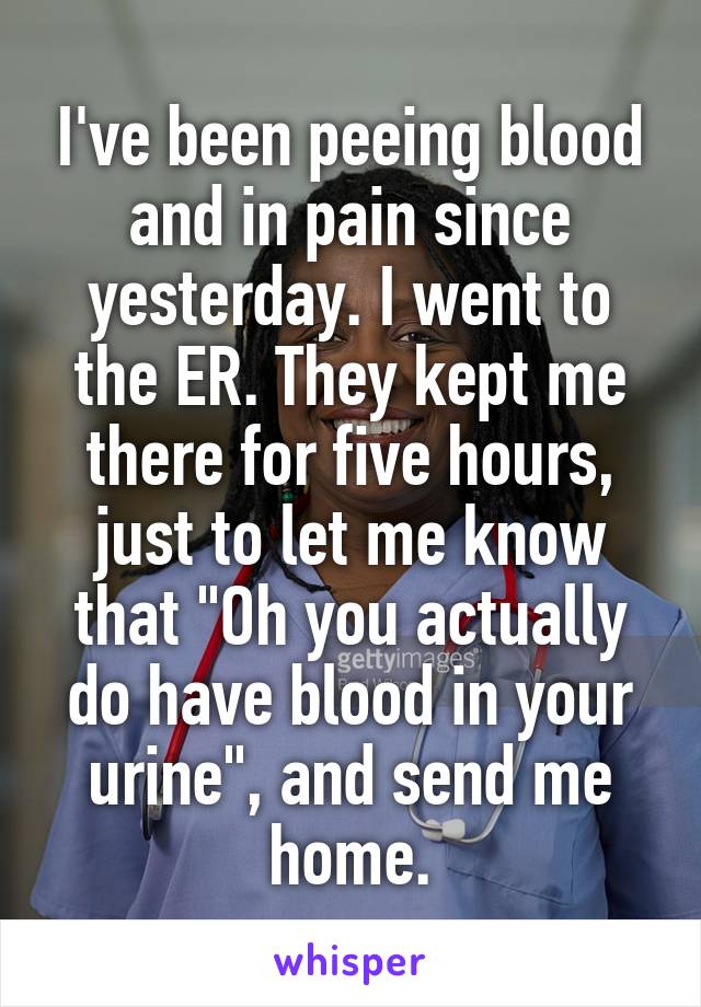 I've been peeing blood and in pain since yesterday. I went to the ER. They kept me there for five hours, just to let me know that "Oh you actually do have blood in your urine", and send me home.