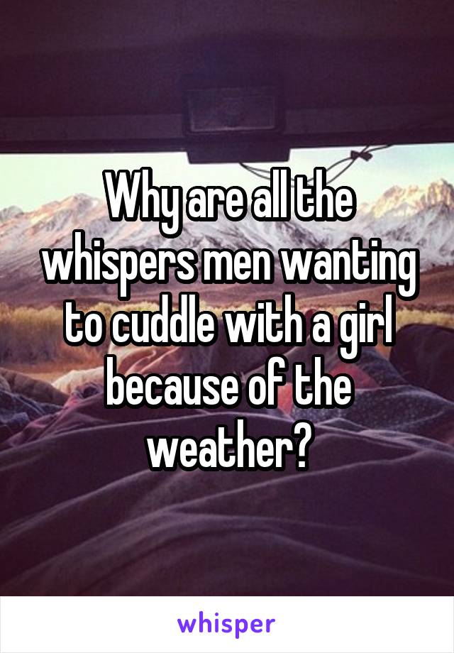 Why are all the whispers men wanting to cuddle with a girl because of the weather?