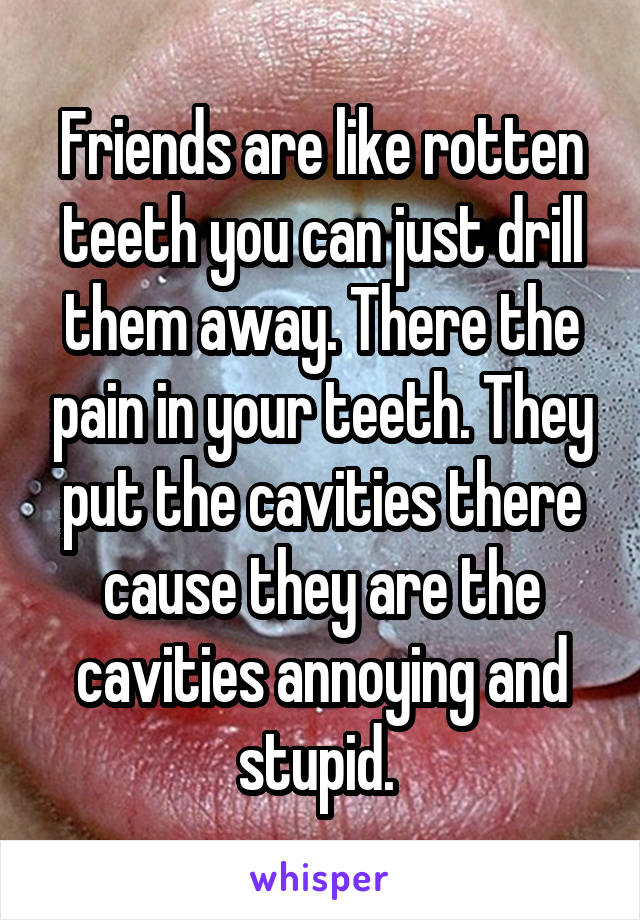 Friends are like rotten teeth you can just drill them away. There the pain in your teeth. They put the cavities there cause they are the cavities annoying and stupid. 